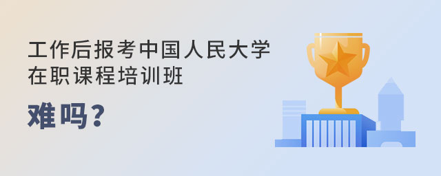 工作后報(bào)考中國人民大學(xué)在職課程培訓(xùn)班 工作后報(bào)考中國人民大學(xué)在職課程培訓(xùn)班