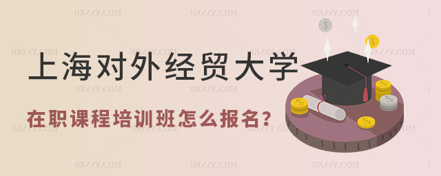 上海對外經貿大學在職課程培訓班怎么報名 上海對外經貿大學在職課程培訓班怎么報名