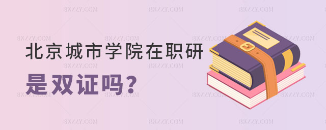 北京城市學院在職研究生是雙證嗎 北京城市學院在職研究生是雙證嗎