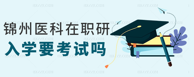錦州醫(yī)科在職研入學(xué)要考試嗎 錦州醫(yī)科在職研入學(xué)要考試嗎