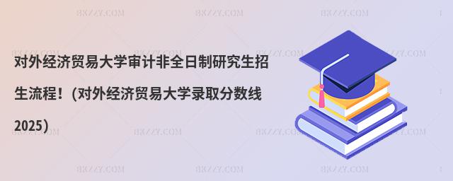 對外經濟貿易大學審計非全日制研究生招生流程!(對外經濟貿易大學錄取分數線2025)
