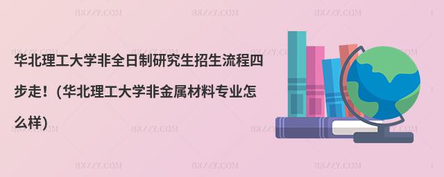 華北理工大學非全日制研究生招生流程四步走!(華北理工大學非金屬材料專業怎么樣)
