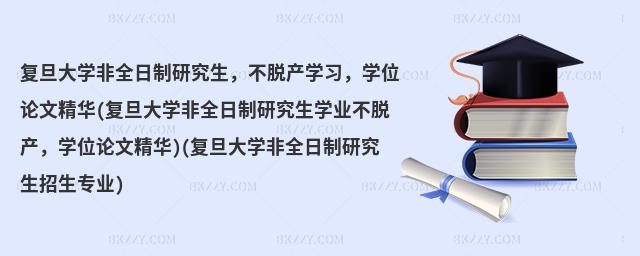復旦大學非全日制研究生,不脫產學習,學位論文精華(復旦大學非全日制研究生學業不脫產,學位論文精華)(復旦大學非全日制研究生招生專業)