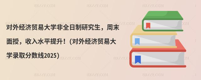 對外經濟貿易大學非全日制研究生,周末面授,收入水平提升!(對外經濟貿易大學錄取分數線2025)