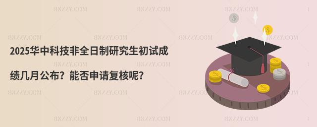 2025華中科技非全日制研究生初試成績幾月公布?能否申請復核呢?