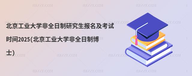 北京工業大學非全日制研究生報名及考試時間2025(北京工業大學非全日制博士)