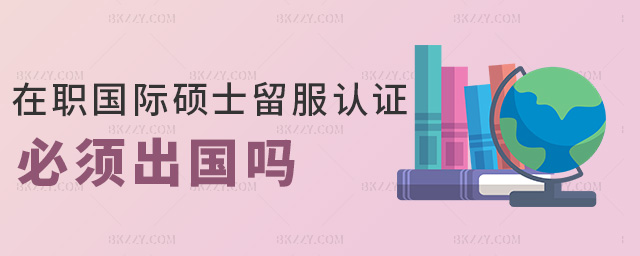 在職國際碩士留服認證必須出國嗎 在職國際碩士留服認證必須出國嗎