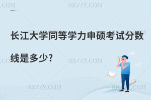 長江大學同等學力申碩考試分數線是多少?