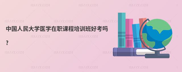 中國人民大學醫學在職課程培訓班好考嗎?