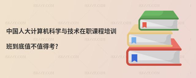中國人大計算機科學(xué)與技術(shù)在職課程培訓(xùn)班到底值不值得考?