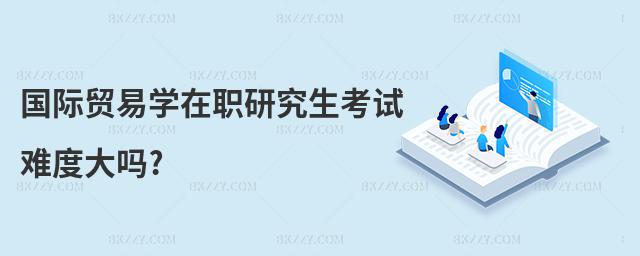 國際貿易學在職研究生考試難度大嗎?