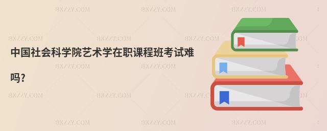 中國社會科學院藝術學在職課程班考試難嗎?