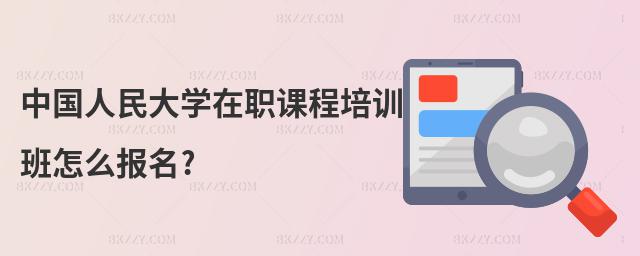 中國人民大學(xué)在職課程培訓(xùn)班怎么報名?