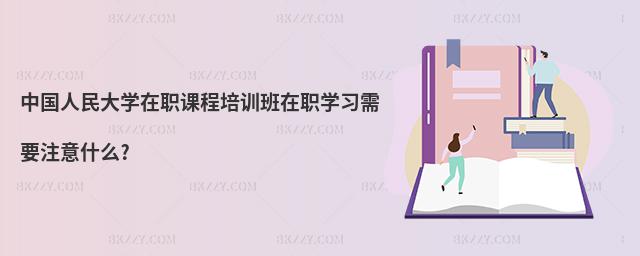 中國人民大學在職課程培訓班在職學習需要注意什么?