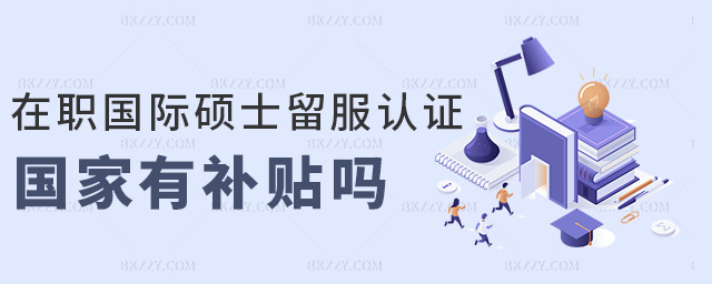 在職國際碩士留服認證國家有補貼嗎 在職國際碩士留服認證國家有補貼嗎