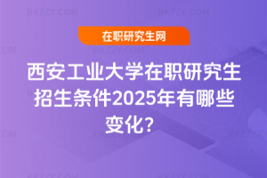 西安工業(yè)大學(xué)在職研究生招生條件2025年有哪些變化？