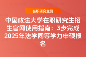 中國政法大學在職研究生招生官網使用指南:3步完成2025年法學同等學力申碩報名