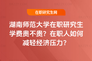 湖南師范大學在職研究生學費貴不貴？在職人如何減輕經濟壓力？