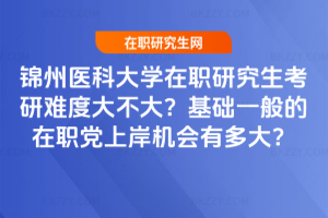 錦州醫科大學在職研究生考研難度大不大？基礎一般的在職黨上岸機會有多大？